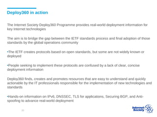Deploy360 in action
The Internet Society Deploy360 Programme provides real-world deployment information for
key Internet technologies
The aim is to bridge the gap between the IETF standards process and final adoption of those
standards by the global operations community
▪The IETF creates protocols based on open standards, but some are not widely known or
deployed
▪People seeking to implement these protocols are confused by a lack of clear, concise
deployment information
Deploy360 finds, creates and promotes resources that are easy to understand and quickly
actionable by the IT professionals responsible for the implementation of new technologies and
standards
▪Hands-on information on IPv6, DNSSEC, TLS for applications, Securing BGP, and Anti-
spoofing to advance real-world deployment
20
 