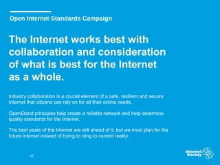 Open Internet Standards Campaign
The Internet works best with
collaboration and consideration
of what is best for the Internet
as a whole.
Industry collaboration is a crucial element of a safe, resilient and secure
Internet that citizens can rely on for all their online needs.
OpenStand principles help create a reliable network and help determine
quality standards for the Internet.
The best years of the Internet are still ahead of it, but we must plan for the
future Internet instead of trying to cling to current reality.
23
 