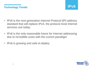 Technology Trends
▪ IPv6 is the next generation Internet Protocol (IP) address
standard that will replace IPv4, the protocol most Internet
services use today.
▪ IPv6 is the only reasonable future for Internet addressing
due to incredible costs with the current paradigm
▪ IPv6 is growing and safe to deploy.
IPv6
24
 