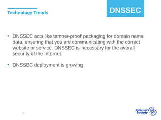 Technology Trends
▪ DNSSEC acts like tamper-proof packaging for domain name
data, ensuring that you are communicating with the correct
website or service. DNSSEC is necessary for the overall
security of the Internet.
▪ DNSSEC deployment is growing.
DNSSEC
25
 