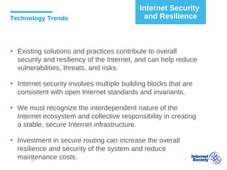 Technology Trends
▪ Existing solutions and practices contribute to overall
security and resiliency of the Internet, and can help reduce
vulnerabilities, threats, and risks.
▪ Internet security involves multiple building blocks that are
consistent with open Internet standards and invariants.
▪ We must recognize the interdependent nature of the
Internet ecosystem and collective responsibility in creating
a stable, secure Internet infrastructure.
▪ Investment in secure routing can increase the overall
resilience and security of the system and reduce
maintenance costs.
Internet Security
and Resilience
26
 