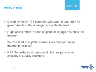Policy Trends
▪ Driven by the BRICS countries who want greater role for
governments in the management of the Internet
▪ Huge acceleration in pace of global meetings related to the
Internet
▪ Will this lead to a global consensus away from open
Internet principles?
▪ NSA Surveillance discussion diminishes persuasive
capacity of US/EU countries
Global
28
 