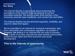 The Internet Society is passionate about preserving the
foundations of the Internet while developing its full and
boundless potential. We work to break down barriers, drive
inclusivity, promote open standards, and connect the next billion.
The Internet Society has the technical expertise, credibility, and
reach to make this happen.
We’re committed to an Internet for everyone everywhere; free
from censorship and unnecessary regulation, an enabler of
progress. We believe in an Internet that can build a business
from a spark of an idea, educate the most remote communities,
protect human rights and drive economic and social
development.
This is the Internet of opportunity.
3
Our Story
 