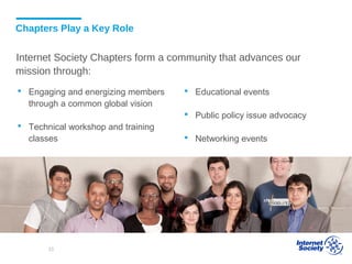  Engaging and energizing members
through a common global vision
 Technical workshop and training
classes
Chapters Play a Key Role
Internet Society Chapters form a community that advances our
mission through:
 Educational events
 Public policy issue advocacy
 Networking events
33
 