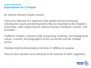 Expectations for a Chapter
An Internet Society Chapter should:
▪Serve the interests of a segment of the global Internet community,
including the issues and developments that are important to the Chapter’s
community, while supporting the Internet Society’s initiatives, mission, and
principles
▪Fulfill the Chapter’s mission while recognizing, honoring, and engaging the
culture, customs, and language(s) of the community that the Chapter
serves
▪Conduct itself professionally at all times in fulfilling its purpose
▪Recruit new members and contribute to the network of ISOC supporters
35
 