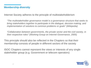 Membership diversity
Internet Society adheres to the principle of multistakeholderism
“The multistakeholder governance model is a governance structure that seeks to
bring stakeholders together to participate in the dialogue, decision making, and
implementation of solutions to common problems or goals” (Wikipedia)
“Collaboration between governments, the private sector and the civil society, in
their respective roles” (Working Group on Internet Governance, 2005)
This principle should also be reflected in the Chapters so that their
membership consists of people in different sectors of the society
ISOC Chapters cannot represent the views or interests of any single
stakeholder group (e.g. Government or telecom operators)
37
 