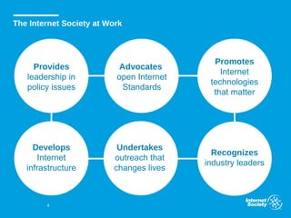 4
The Internet Society at Work
Provides
leadership in
policy issues
Advocates
open Internet
Standards
Promotes
Internet
technologies
that matter
Develops
Internet
infrastructure
Undertakes
outreach that
changes lives
Recognizes
industry leaders
 