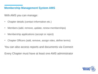 Membership Management System AMS
With AMS you can manage:
▪ Chapter details (contact information etc.)
▪ Members (add, remove, update, renew memberships)
▪ Membership applications (accept or reject)
▪ Chapter Officers (add, remove, assign roles, define terms)
You can also access reports and documents via Connect
Every Chapter must have at least one AMS administrator
 