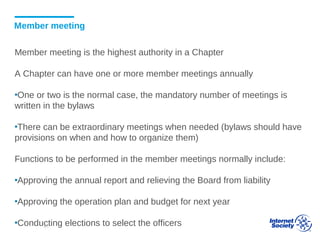 Member meeting
Member meeting is the highest authority in a Chapter
A Chapter can have one or more member meetings annually
▪One or two is the normal case, the mandatory number of meetings is
written in the bylaws
▪There can be extraordinary meetings when needed (bylaws should have
provisions on when and how to organize them)
Functions to be performed in the member meetings normally include:
▪Approving the annual report and relieving the Board from liability
▪Approving the operation plan and budget for next year
▪Conducting elections to select the officers41
 