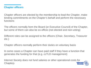 Chapter officers
Chapter officers are elected by the membership to lead the Chapter, make
binding commitments on the Chapter’s behalf and perform the necessary
functions
The officers normally form the Board (or Executive Council) of the Chapter,
but some of them can also be ex-officio (not elected and non-voting)
Different roles can be assigned to the officers (Chair, Secretary, Treasurer
etc.)
Chapter officers normally perform their duties on voluntary basis
In some cases a Chapter can have paid staff if they have a function that
generates the funding for that (e.g. ccTLD management)
Internet Society does not fund salaries or other operational costs for
Chapters42
 