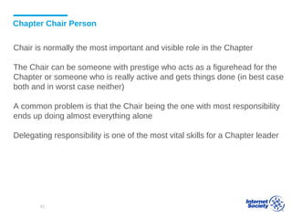 Chapter Chair Person
Chair is normally the most important and visible role in the Chapter
The Chair can be someone with prestige who acts as a figurehead for the
Chapter or someone who is really active and gets things done (in best case
both and in worst case neither)
A common problem is that the Chair being the one with most responsibility
ends up doing almost everything alone
Delegating responsibility is one of the most vital skills for a Chapter leader
43
 