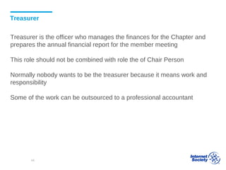 Treasurer
Treasurer is the officer who manages the finances for the Chapter and
prepares the annual financial report for the member meeting
This role should not be combined with role the of Chair Person
Normally nobody wants to be the treasurer because it means work and
responsibility
Some of the work can be outsourced to a professional accountant
44
 