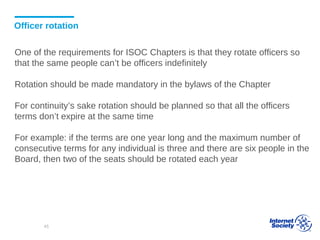 Officer rotation
One of the requirements for ISOC Chapters is that they rotate officers so
that the same people can’t be officers indefinitely
Rotation should be made mandatory in the bylaws of the Chapter
For continuity’s sake rotation should be planned so that all the officers
terms don’t expire at the same time
For example: if the terms are one year long and the maximum number of
consecutive terms for any individual is three and there are six people in the
Board, then two of the seats should be rotated each year
45
 