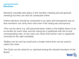 Elections
Elections normally take place in the member meeting (annual general
meeting) but they can also be conducted online
Online elections should be conducted in an open and transparent way so
that members can verify their vote even if the voting was anonymous
▪This can be done e.g. with personal token codes in the ballots (there is an
id number for each voter and the voting list is published with the id and
corresponding vote, so the voter can check that his/her vote is registered
correctly for the right candidate
▪Ballots can be sent by email and a simple online form can be used to
collect the votes
The Chair can be voted for or selected among the elected members of the
Board
46
 