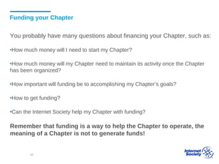 Funding your Chapter
You probably have many questions about financing your Chapter, such as:
▪How much money will I need to start my Chapter?
▪How much money will my Chapter need to maintain its activity once the Chapter
has been organized?
▪How important will funding be to accomplishing my Chapter’s goals?
▪How to get funding?
▪Can the Internet Society help my Chapter with funding?
Remember that funding is a way to help the Chapter to operate, the
meaning of a Chapter is not to generate funds!
48
 