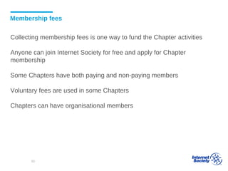 Membership fees
Collecting membership fees is one way to fund the Chapter activities
Anyone can join Internet Society for free and apply for Chapter
membership
Some Chapters have both paying and non-paying members
Voluntary fees are used in some Chapters
Chapters can have organisational members
50
 