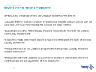 Beyond the Net Funding Programme
By focusing the programme on Chapter initiatives we aim to:
▪Advance Internet Society’s mission by prioritizing projects that are aligned with the
Strategic Objectives while taking into account the local realities;
▪Support projects that matter locally providing resources to reinforce the Chapter
community engagement;
▪Focus the efforts of members around Chapters to strengthen the spirit of Internet
Society community;
▪Validate the work of the Chapters by giving them the proper visibility within the
Internet community;
▪Position the different Chapters as a vehicle of change in their region, therefore
contributing to the empowerment of their community
55
 