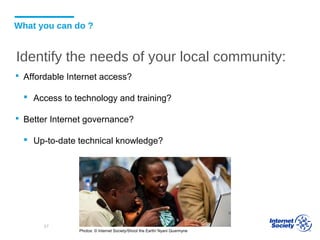 What you can do ?
 Affordable Internet access?
 Access to technology and training?
 Better Internet governance?
 Up-to-date technical knowledge?
Photos: © Internet Society/Shoot the Earth/ Nyani Quarmyne
57
Identify the needs of your local community:
 
