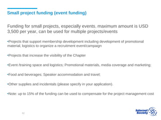 Small project funding (event funding)
Funding for small projects, especially events, maximum amount is USD
3,500 per year, can be used for multiple projects/events
▪Projects that support membership development including development of promotional
material, logistics to organize a recruitment event/campaign
▪Projects that increase the visibility of the Chapter
▪Event /training space and logistics; Promotional materials, media coverage and marketing;
▪Food and beverages; Speaker accommodation and travel;
▪Other supplies and incidentals (please specify in your application).
▪Note: up to 15% of the funding can be used to compensate for the project management cost
62
 