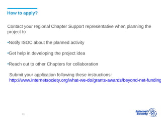 How to apply?
Contact your regional Chapter Support representative when planning the
project to
▪Notify ISOC about the planned activity
▪Get help in developing the project idea
▪Reach out to other Chapters for collaboration
Submit your application following these instructions:
http://www.internetsociety.org/what-we-do/grants-awards/beyond-net-funding
63
 