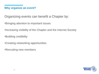 Why organize an event?
Organizing events can benefit a Chapter by:
▪Bringing attention to important issues
▪Increasing visibility of the Chapter and the Internet Society
▪Building credibility
▪Creating networking opportunities
▪Recruiting new members
64
 