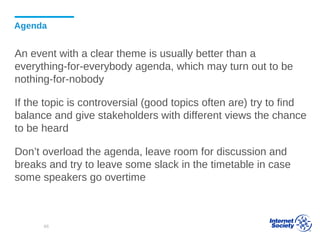 Agenda
An event with a clear theme is usually better than a
everything-for-everybody agenda, which may turn out to be
nothing-for-nobody
If the topic is controversial (good topics often are) try to find
balance and give stakeholders with different views the chance
to be heard
Don’t overload the agenda, leave room for discussion and
breaks and try to leave some slack in the timetable in case
some speakers go overtime
66
 