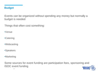 Budget
Events can be organized without spending any money but normally a
budget is needed
Things that often cost something:
▪Venue
▪Catering
▪Webcasting
▪Speakers
▪Marketing
Some sources for event funding are participation fees, sponsoring and
ISOC event funding
67
 
