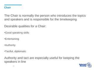 Chair
The Chair is normally the person who introduces the topics
and speakers and is responsible for the timekeeping
Desirable qualities for a Chair:
▪Good speaking skills
▪Entertaining
▪Authority
▪Tactful, diplomatic
Authority and tact are especially useful for keeping the
speakers in line
68
 