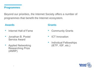 Programmes
Beyond our priorities, the Internet Society offers a number of
programmes that benefit the Internet ecosystem.
Awards
 Internet Hall of Fame
 Jonathan B. Postel
Service Award
 Applied Networking
Researching Prize
(ANRP)
Grants
 Community Grants
 ICT Innovation
 Individual Fellowships
(IETF, IGF, etc.)
7
 