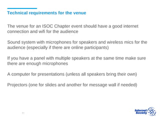 Technical requirements for the venue
The venue for an ISOC Chapter event should have a good internet
connection and wifi for the audience
Sound system with microphones for speakers and wireless mics for the
audience (especially if there are online participants)
If you have a panel with multiple speakers at the same time make sure
there are enough microphones
A computer for presentations (unless all speakers bring their own)
Projectors (one for slides and another for message wall if needed)
71
 