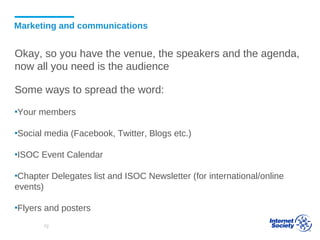 Marketing and communications
Okay, so you have the venue, the speakers and the agenda,
now all you need is the audience
Some ways to spread the word:
▪Your members
▪Social media (Facebook, Twitter, Blogs etc.)
▪ISOC Event Calendar
▪Chapter Delegates list and ISOC Newsletter (for international/online
events)
▪Flyers and posters
72
 