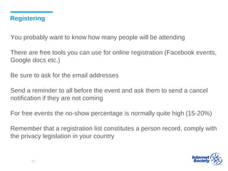 Registering
You probably want to know how many people will be attending
There are free tools you can use for online registration (Facebook events,
Google docs etc.)
Be sure to ask for the email addresses
Send a reminder to all before the event and ask them to send a cancel
notification if they are not coming
For free events the no-show percentage is normally quite high (15-20%)
Remember that a registration list constitutes a person record, comply with
the privacy legislation in your country
73
 