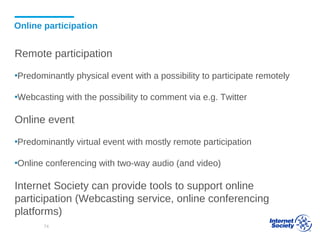 Online participation
Remote participation
▪Predominantly physical event with a possibility to participate remotely
▪Webcasting with the possibility to comment via e.g. Twitter
Online event
▪Predominantly virtual event with mostly remote participation
▪Online conferencing with two-way audio (and video)
Internet Society can provide tools to support online
participation (Webcasting service, online conferencing
platforms)
74
 