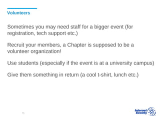 Volunteers
Sometimes you may need staff for a bigger event (for
registration, tech support etc.)
Recruit your members, a Chapter is supposed to be a
volunteer organization!
Use students (especially if the event is at a university campus)
Give them something in return (a cool t-shirt, lunch etc.)
75
 