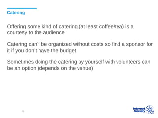 Catering
Offering some kind of catering (at least coffee/tea) is a
courtesy to the audience
Catering can’t be organized without costs so find a sponsor for
it if you don’t have the budget
Sometimes doing the catering by yourself with volunteers can
be an option (depends on the venue)
76
 