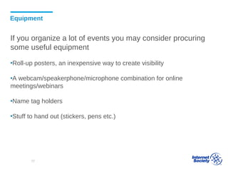 Equipment
If you organize a lot of events you may consider procuring
some useful equipment
▪Roll-up posters, an inexpensive way to create visibility
▪A webcam/speakerphone/microphone combination for online
meetings/webinars
▪Name tag holders
▪Stuff to hand out (stickers, pens etc.)
77
 