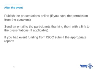 After the event
Publish the presentations online (if you have the permission
from the speakers)
Send an email to the participants thanking them with a link to
the presentations (if applicable)
If you had event funding from ISOC submit the appropriate
reports
78
 