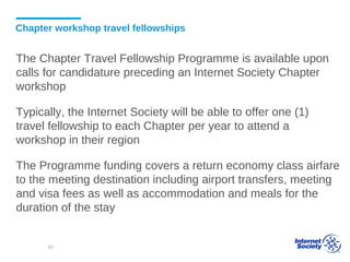 Chapter workshop travel fellowships
The Chapter Travel Fellowship Programme is available upon
calls for candidature preceding an Internet Society Chapter
workshop
Typically, the Internet Society will be able to offer one (1)
travel fellowship to each Chapter per year to attend a
workshop in their region
The Programme funding covers a return economy class airfare
to the meeting destination including airport transfers, meeting
and visa fees as well as accommodation and meals for the
duration of the stay
80
 
