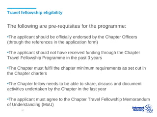 Travel fellowship eligibility
The following are pre-requisites for the programme:
▪The applicant should be officially endorsed by the Chapter Officers
(through the references in the application form)
▪The applicant should not have received funding through the Chapter
Travel Fellowship Programme in the past 3 years
▪The Chapter must fulfil the chapter minimum requirements as set out in
the Chapter charters
▪The Chapter fellow needs to be able to share, discuss and document
activities undertaken by the Chapter in the last year
▪The applicant must agree to the Chapter Travel Fellowship Memorandum
of Understanding (MoU)
81
 