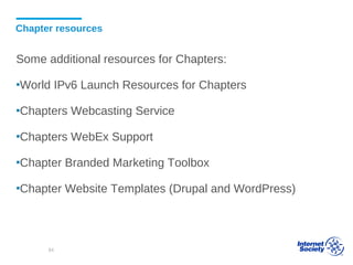 Chapter resources
Some additional resources for Chapters:
▪World IPv6 Launch Resources for Chapters
▪Chapters Webcasting Service
▪Chapters WebEx Support
▪Chapter Branded Marketing Toolbox
▪Chapter Website Templates (Drupal and WordPress)
84
 
