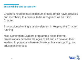 Sustainability and succession
Chapters need to meet minimum criteria (must have activities
and members) to continue to be recognized as an ISOC
Chapter
Succession planning is a key element in keeping the Chapter
running
Next Generation Leaders programme helps Internet
professionals between the ages of 20 and 40 develop their
leadership potential where technology, business, policy, and
education intersect
85
 