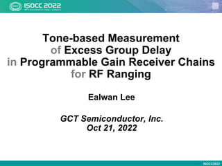 ISOCC2022
Tone-based Measurement
of Excess Group Delay
in Programmable Gain Receiver Chains
for RF Ranging
Ealwan Lee
GCT Semiconductor, Inc.
Oct 21, 2022
 