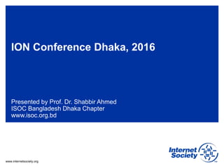 www.internetsociety.org
ION Conference Dhaka, 2016
Presented by Prof. Dr. Shabbir Ahmed
ISOC Bangladesh Dhaka Chapter
www.isoc.org.bd
 