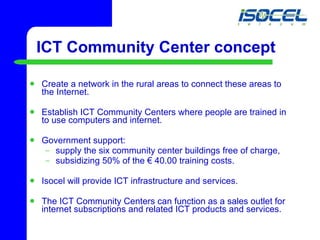 ICT Community Center concept Create a network in the rural areas to connect these areas to the Internet. Establish ICT Community Centers where people are trained in to use computers and internet. Government support: supply the six community center buildings free of charge,  subsidizing 50% of the € 40.00 training costs. Isocel will provide ICT infrastructure and services. The ICT Community Centers can function as a sales outlet for internet subscriptions and related ICT products and services. 