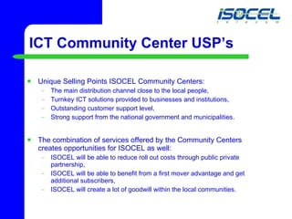 ICT Community Center USP’s Unique Selling Points ISOCEL Community Centers: The main distribution channel close to the local people,  Turnkey ICT solutions provided to businesses and institutions, Outstanding customer support level, Strong support from the national government and municipalities. The combination of services offered by the Community Centers creates opportunities for ISOCEL as well: ISOCEL will be able to reduce roll out costs through public private partnership, ISOCEL will be able to benefit from a first mover advantage and get additional subscribers, ISOCEL will create a lot of goodwill within the local communities. 