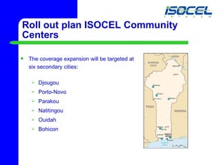 Roll out plan ISOCEL Community Centers The coverage expansion will be targeted at  six secondary cities:  Djougou Porto-Novo Parakou Natitingou Ouidah Bohicon 