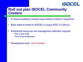 Roll out plan ISOCEL Community Centers 51 fixed broadband wireless base stations linked to backbone.  Base stations linked to ISOCEL’s unique NOC in Cotonou.  Substantial resources and management attention required Hire a new staff, Train local employees. Development time:  12-18 months   