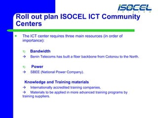 Roll out plan ISOCEL ICT Community Centers The ICT center requires three main resources (in order of importance):  Bandwidth     Benin Telecoms has built a fiber backbone from Cotonou to the North. Power     SBEE (National Power Company). Knowledge and Training materials    Internationally accredited training companies.     Materials to be applied in more advanced training programs by  training suppliers.  