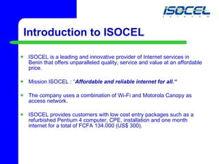 Introduction to ISOCEL ISOCEL is a leading and innovative provider of Internet services in Benin that offers unparalleled quality, service and value at an affordable price.  Mission ISOCEL : “ Affordable and reliable internet for all.“ The company uses a combination of Wi-Fi and Motorola Canopy as access network.  ISOCEL provides customers with low cost entry packages such as a refurbished Pentium 4 computer, CPE, installation and one month internet for a total of FCFA 134.000 (US$ 300). 
