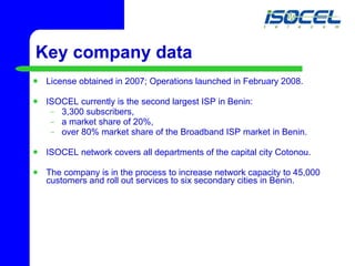 Key company data License obtained in 2007; Operations launched in February 2008. ISOCEL currently is the second largest ISP in Benin:  3,300 subscribers, a market share of 20%,  over 80% market share of the Broadband ISP market in Benin. ISOCEL network covers all departments of the capital city Cotonou. The company is in the process to increase network capacity to 45,000 customers and roll out services to six secondary cities in Benin. 